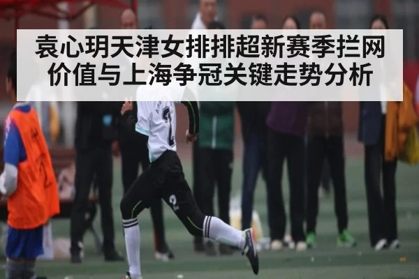 袁心玥天津女排排超新赛季拦网价值与上海争冠关键走势分析