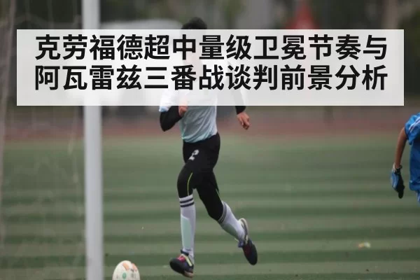 克劳福德超中量级卫冕节奏与阿瓦雷兹三番战谈判前景分析